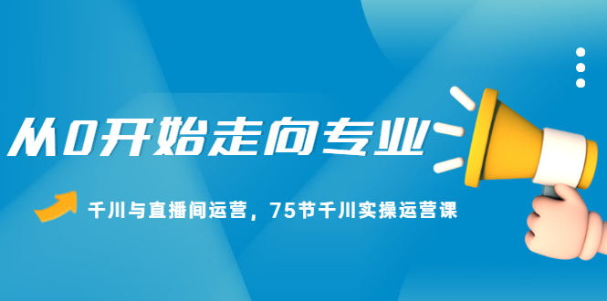 从0开始走向专业，千川与直播间运营，75节千川实操运营课六月网创-网创项目资源站-副业项目-创业项目-搞钱项目六月网创