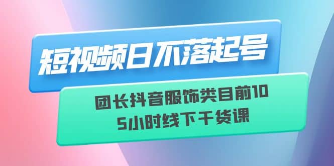 短视频日不落起号【6月11线下课】团长抖音服饰类目前10 5小时线下干货课六月网创-网创项目资源站-副业项目-创业项目-搞钱项目六月网创