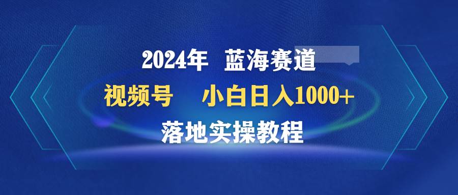 2024年蓝海赛道 视频号  小白日入1000+ 落地实操教程六月网创-网创项目资源站-副业项目-创业项目-搞钱项目六月网创