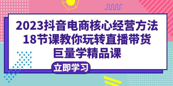 2023抖音电商核心经营方法:18节课教你玩转直播带货,巨量学精品课六月网创-网创项目资源站-副业项目-创业项目-搞钱项目六月网创