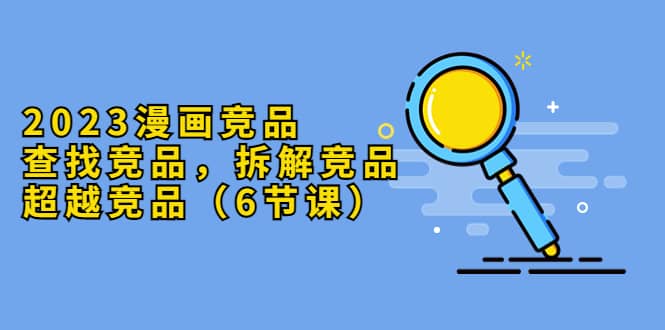 2023漫画竞品，查找竞品，拆解竞品，超越竞品（6节课）六月网创-网创项目资源站-副业项目-创业项目-搞钱项目六月网创