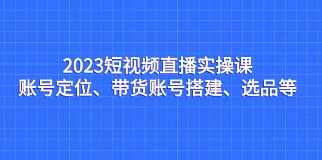 2023短视频直播实操课，账号定位、带货账号搭建、选品等六月网创-网创项目资源站-副业项目-创业项目-搞钱项目六月网创