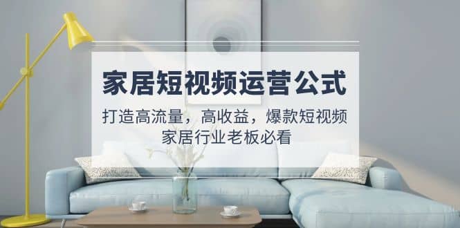 家居短视频运营公式：打造高流量，高收益，爆款短视频 家居行业老板必看六月网创-网创项目资源站-副业项目-创业项目-搞钱项目六月网创